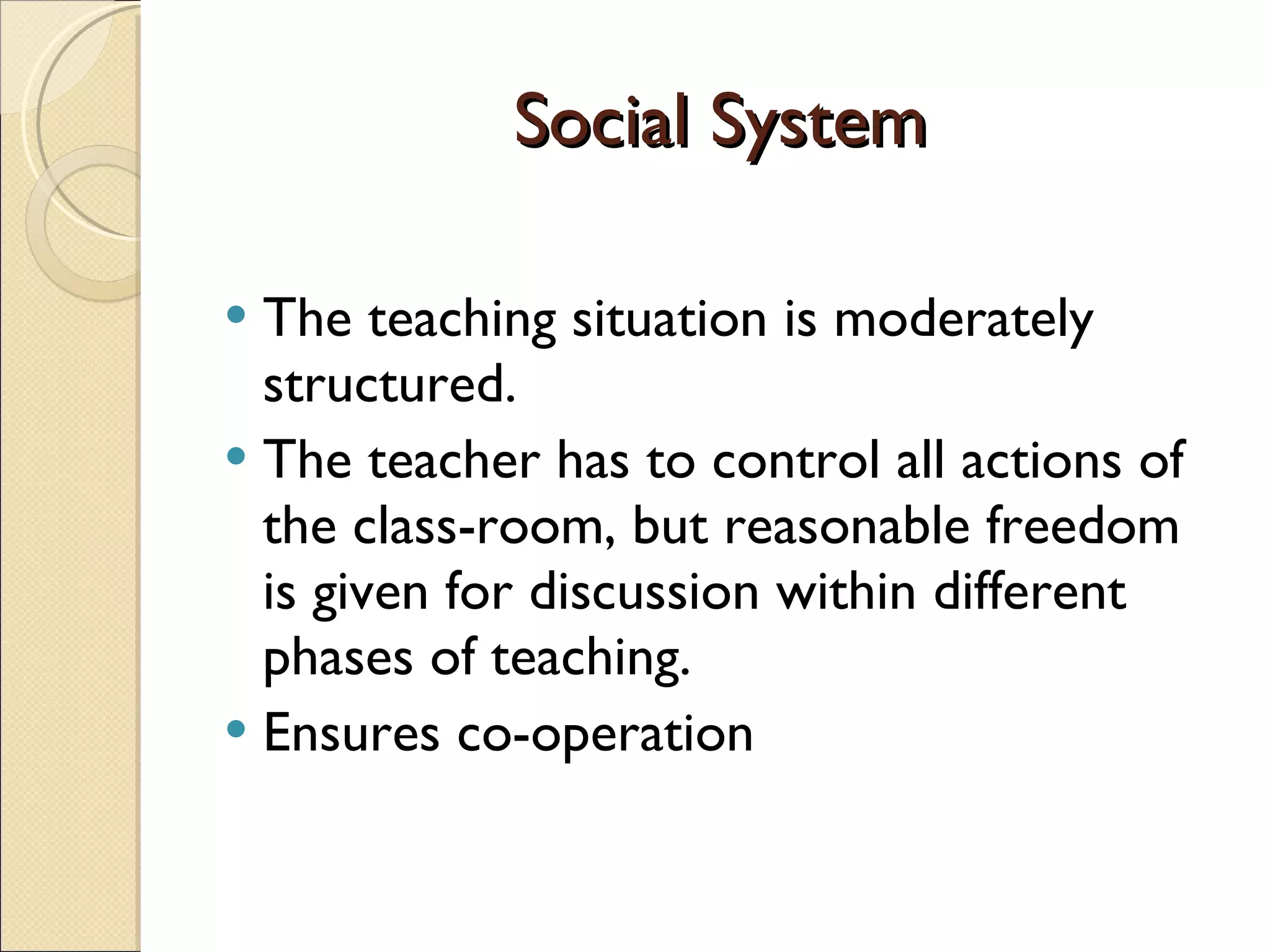 Social System The teaching situation is moderately structured.  The teacher has to control all actions of the class-room, but reasonable freedom is given for discussion within different phases of teaching.  Ensures co-operation 