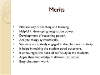 Merits Natural way of teaching and learning. Helpful in developing imagination power. Development of reasoning power. Analyze things systematically. Students are actively engaged in the classroom activity. It helps in making the student good observers. It encourages the habit of self study in the students. Apply their knowledge in different situations. Busy classroom work. 