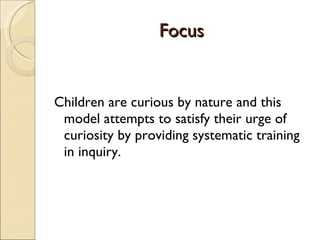 Focus Children are curious by nature and this model attempts to satisfy their urge of curiosity by providing systematic training in inquiry. 