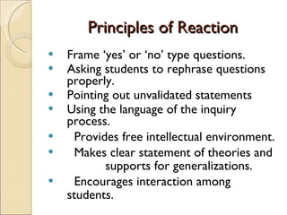 Principles of Reaction Frame ‘yes’ or ‘no’ type questions. Asking students to rephrase questions properly. Pointing out unvalidated statements Using the language of the inquiry process.  Provides free intellectual environment. Makes clear statement of theories and  supports for generalizations. Encourages interaction among students. 
