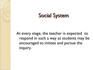 Social System At every stage, the teacher is expected  to respond in such a way as students may be encouraged to initiate and pursue the inquiry. 