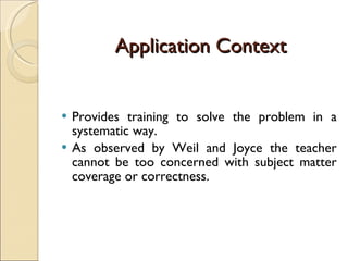 Application Context Provides training to solve the problem in a systematic way.  As observed by Weil and Joyce the teacher cannot be too concerned with subject matter coverage or correctness. 