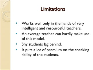 Limitations Works well only in the hands of very intelligent and resourceful teachers. An average teacher can hardly make use of this model. Shy students lag behind. It puts a lot of premium on the speaking ability of the students. 
