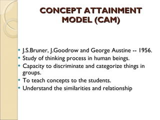 CONCEPT ATTAINMENT MODEL (CAM) J.S.Bruner, J.Goodrow and George Austine -- 1956. Study of thinking process in human beings.  Capacity to discriminate and categorize things in groups.  To teach concepts to the students.  Understand the similarities and relationship 