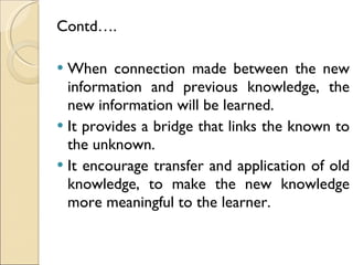 Contd…. When connection made between the new information and previous knowledge, the new information will be learned.  It provides a bridge that links the known to the unknown. It encourage transfer and application of old knowledge, to make the new knowledge more meaningful to the learner. 