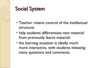 Social System Teacher retains control of the intellectual structure. help students differentiate new material from previously learnt material.  the learning situation is ideally much more interactive, with students initiating many questions and comments. 