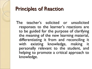 Principles of Reaction The teacher’s solicited or unsolicited responses to the learner’s reactions are to be guided for the purpose of clarifying the meaning of the new learning material, differentiating it from and reconciling it with existing knowledge, making it personally relevant to the student, and helping to promote a critical approach to knowledge. 