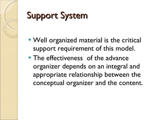 Support System Well organized material is the critical support requirement of this model.  The effectiveness  of the advance organizer depends on an integral and appropriate relationship between the conceptual organizer and the content. 