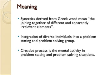 Meaning Synectics derived from Greek word mean “the joining together of different and apparently irrelevant elements”.  Integration of diverse individuals into a problem stating and problem solving group.  Creative process is the mental activity in problem stating and problem solving situations.  