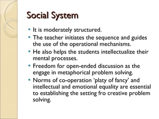 Social System It is moderately structured. The teacher initiates the sequence and guides the use of the operational mechanisms.  He also helps the students intellectualize their mental processes. Freedom for open-ended discussion as the engage in metaphorical problem solving.  Norms of co-operation ‘platy of fancy’ and intellectual and emotional equality are essential to establishing the setting fro creative problem solving. 