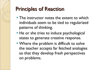 Principles of Reaction The instructor notes the extent to which individuals seem to be tied to regularized patterns of thinking. He or she tries to induce psychological states to generate creative response.  Where the problem is difficult to solve the teacher accepts far fetched analogies so that they develop fresh perspectives on problems. 
