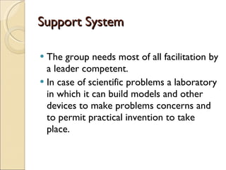 Support System The group needs most of all facilitation by a leader competent.  In case of scientific problems a laboratory in which it can build models and other devices to make problems concerns and to permit practical invention to take place. 