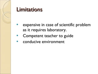 Limitations expensive in case of scientific problem as it requires laboratory. Competent teacher to guide conducive environment 