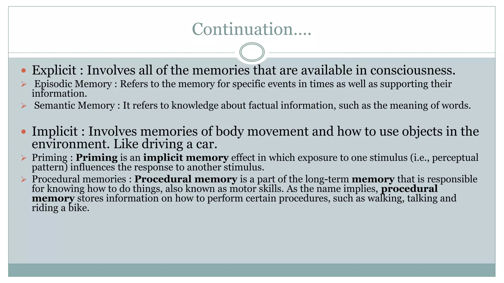 Continuation….
 Explicit : Involves all of the memories that are available in consciousness.
 Episodic Memory : Refers to the memory for specific events in times as well as supporting their
information.
 Semantic Memory : It refers to knowledge about factual information, such as the meaning of words.
 Implicit : Involves memories of body movement and how to use objects in the
environment. Like driving a car.
 Priming : Priming is an implicit memory effect in which exposure to one stimulus (i.e., perceptual
pattern) influences the response to another stimulus.
 Procedural memories : Procedural memory is a part of the long-term memory that is responsible
for knowing how to do things, also known as motor skills. As the name implies, procedural
memory stores information on how to perform certain procedures, such as walking, talking and
riding a bike.
 