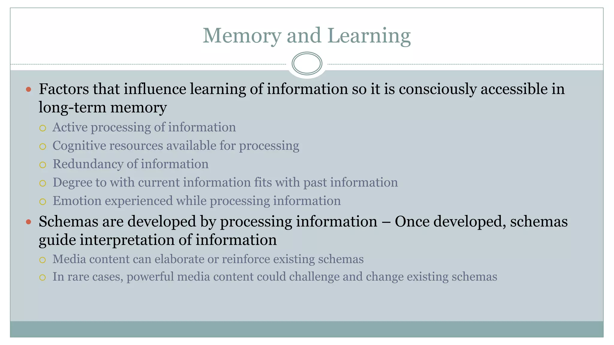 Memory and Learning
 Factors that influence learning of information so it is consciously accessible in
long-term memory
 Active processing of information
 Cognitive resources available for processing
 Redundancy of information
 Degree to with current information fits with past information
 Emotion experienced while processing information
 Schemas are developed by processing information – Once developed, schemas
guide interpretation of information
 Media content can elaborate or reinforce existing schemas
 In rare cases, powerful media content could challenge and change existing schemas
 