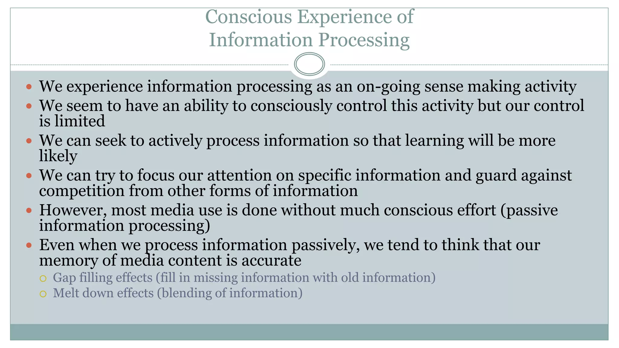 Conscious Experience of
Information Processing
 We experience information processing as an on-going sense making activity
 We seem to have an ability to consciously control this activity but our control
is limited
 We can seek to actively process information so that learning will be more
likely
 We can try to focus our attention on specific information and guard against
competition from other forms of information
 However, most media use is done without much conscious effort (passive
information processing)
 Even when we process information passively, we tend to think that our
memory of media content is accurate
 Gap filling effects (fill in missing information with old information)
 Melt down effects (blending of information)
 