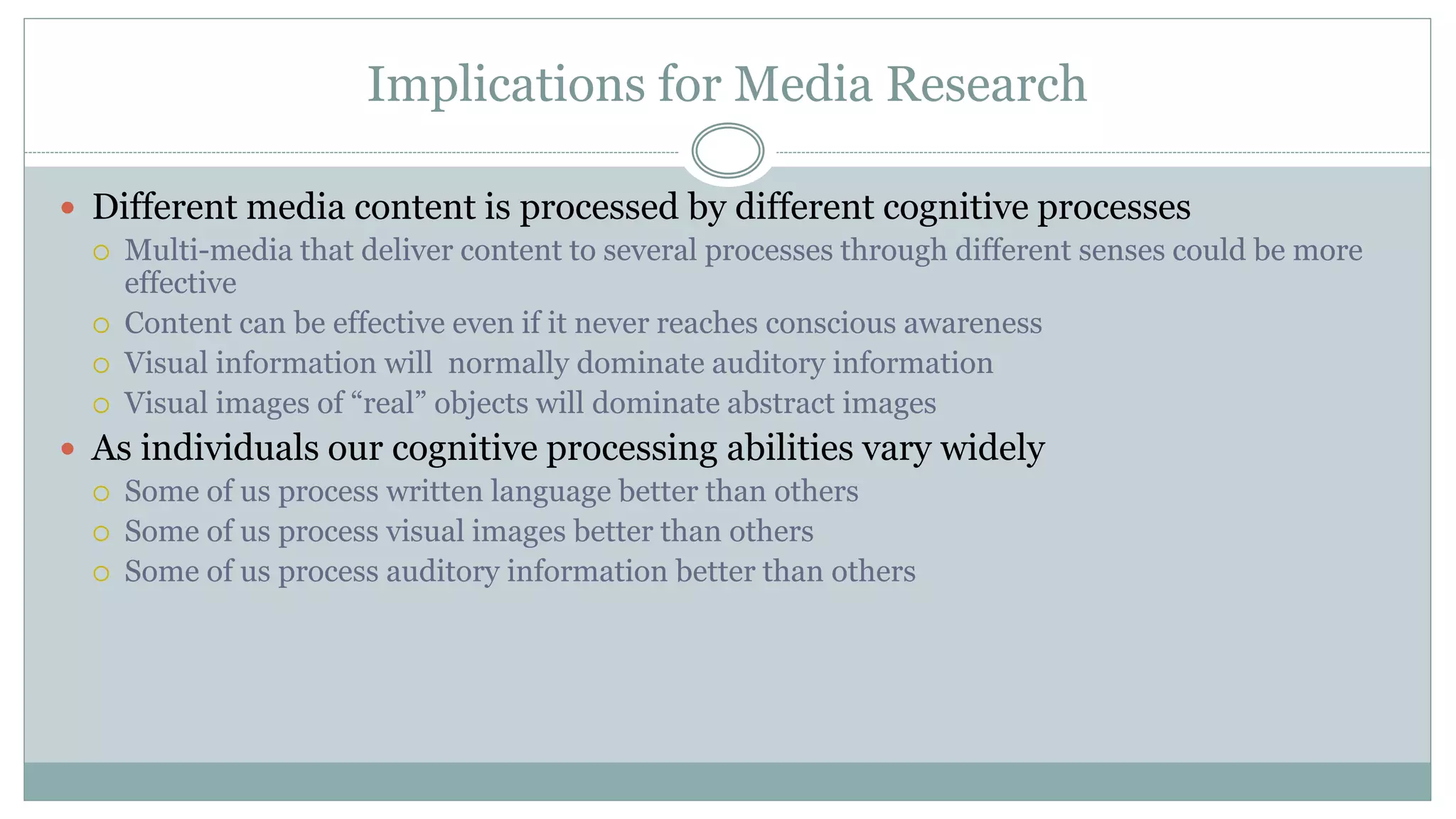 Implications for Media Research
 Different media content is processed by different cognitive processes
 Multi-media that deliver content to several processes through different senses could be more
effective
 Content can be effective even if it never reaches conscious awareness
 Visual information will normally dominate auditory information
 Visual images of “real” objects will dominate abstract images
 As individuals our cognitive processing abilities vary widely
 Some of us process written language better than others
 Some of us process visual images better than others
 Some of us process auditory information better than others
 