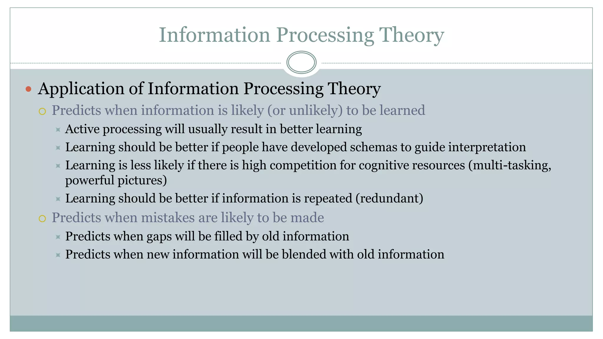 Information Processing Theory
 Application of Information Processing Theory
 Predicts when information is likely (or unlikely) to be learned
 Active processing will usually result in better learning
 Learning should be better if people have developed schemas to guide interpretation
 Learning is less likely if there is high competition for cognitive resources (multi-tasking,
powerful pictures)
 Learning should be better if information is repeated (redundant)
 Predicts when mistakes are likely to be made
 Predicts when gaps will be filled by old information
 Predicts when new information will be blended with old information
 