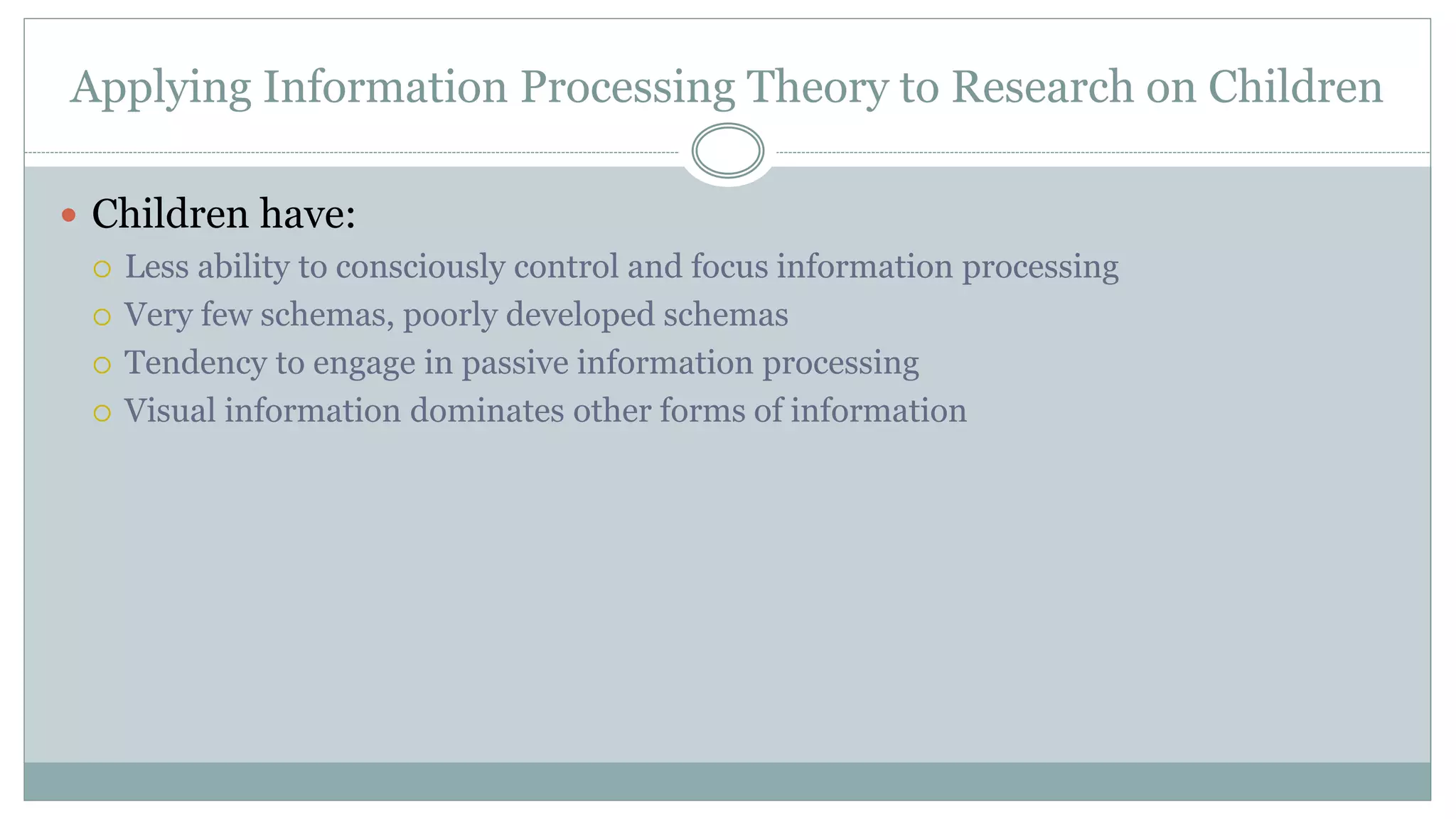 Applying Information Processing Theory to Research on Children
 Children have:
 Less ability to consciously control and focus information processing
 Very few schemas, poorly developed schemas
 Tendency to engage in passive information processing
 Visual information dominates other forms of information
 