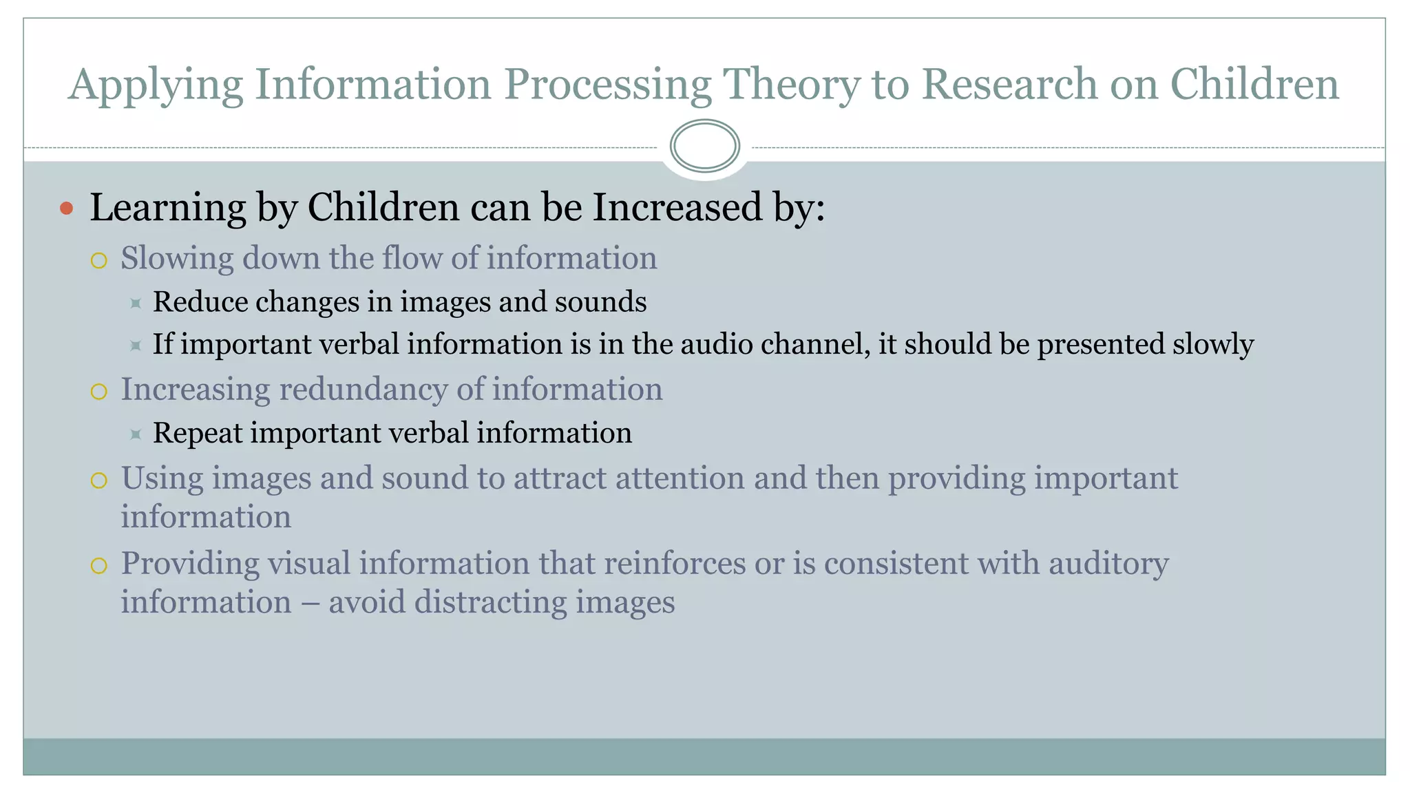 Applying Information Processing Theory to Research on Children
 Learning by Children can be Increased by:
 Slowing down the flow of information
 Reduce changes in images and sounds
 If important verbal information is in the audio channel, it should be presented slowly
 Increasing redundancy of information
 Repeat important verbal information
 Using images and sound to attract attention and then providing important
information
 Providing visual information that reinforces or is consistent with auditory
information – avoid distracting images
 