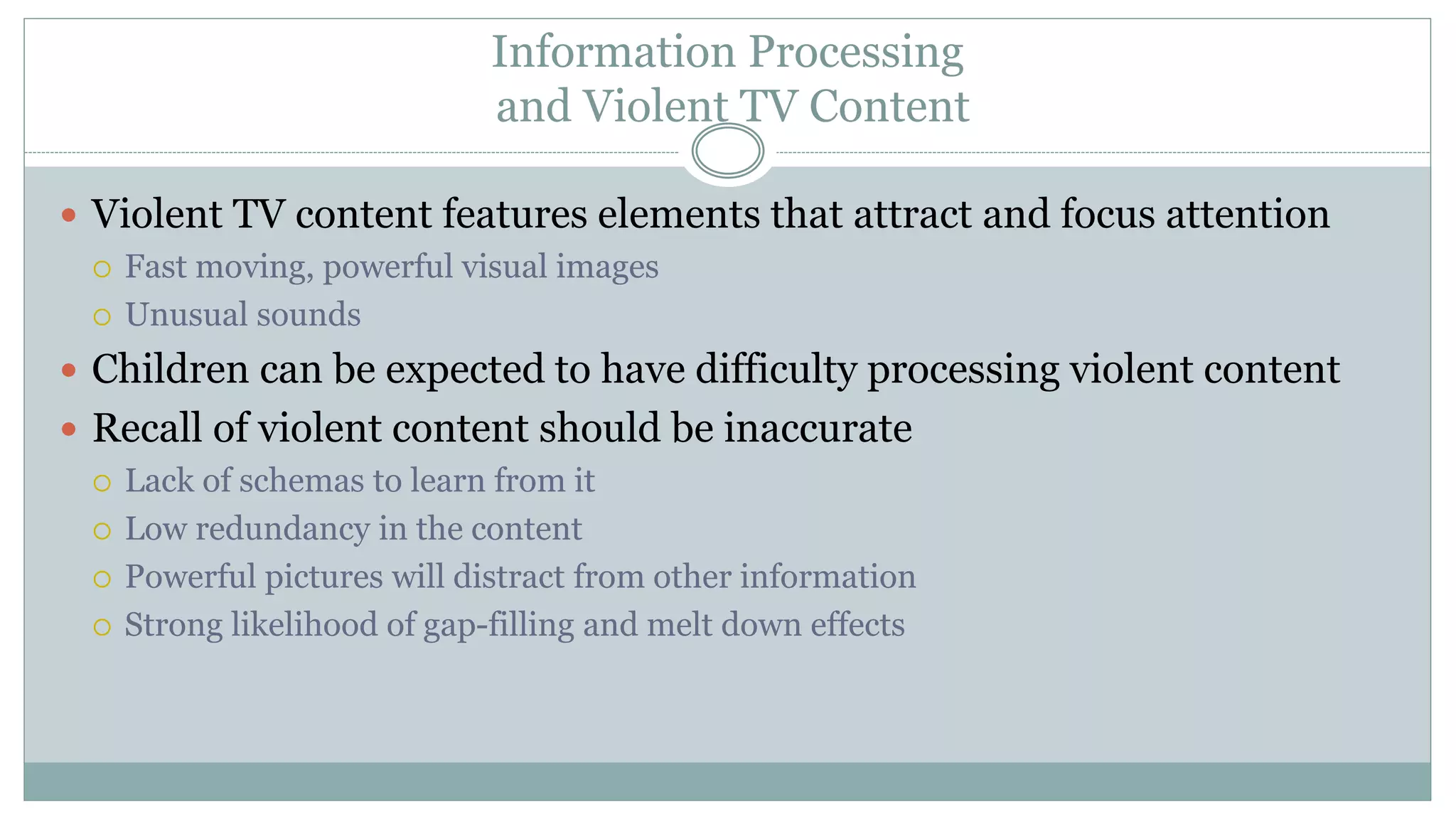 Information Processing
and Violent TV Content
 Violent TV content features elements that attract and focus attention
 Fast moving, powerful visual images
 Unusual sounds
 Children can be expected to have difficulty processing violent content
 Recall of violent content should be inaccurate
 Lack of schemas to learn from it
 Low redundancy in the content
 Powerful pictures will distract from other information
 Strong likelihood of gap-filling and melt down effects
 