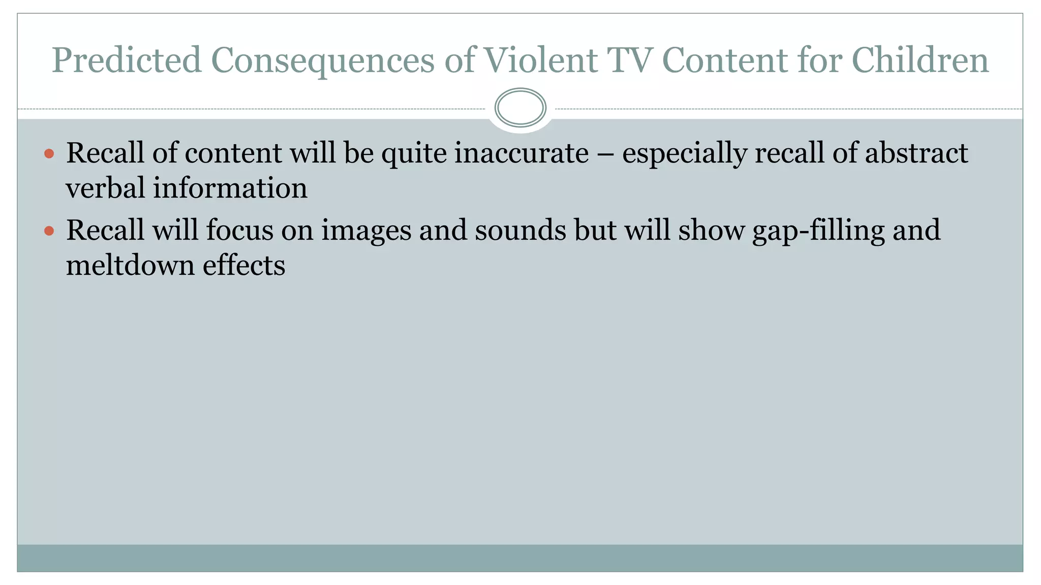 Predicted Consequences of Violent TV Content for Children
 Recall of content will be quite inaccurate – especially recall of abstract
verbal information
 Recall will focus on images and sounds but will show gap-filling and
meltdown effects
 