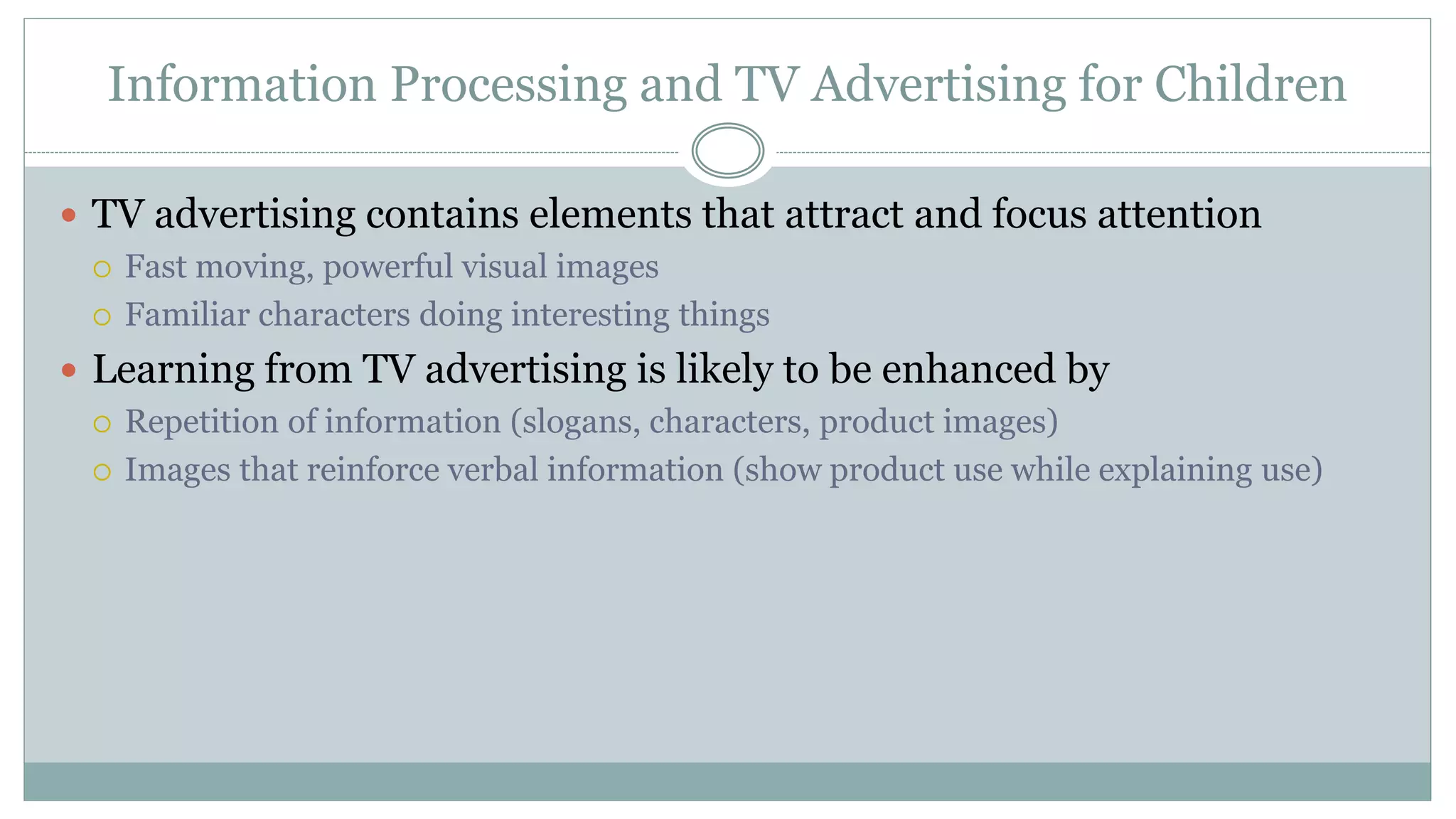 Information Processing and TV Advertising for Children
 TV advertising contains elements that attract and focus attention
 Fast moving, powerful visual images
 Familiar characters doing interesting things
 Learning from TV advertising is likely to be enhanced by
 Repetition of information (slogans, characters, product images)
 Images that reinforce verbal information (show product use while explaining use)
 