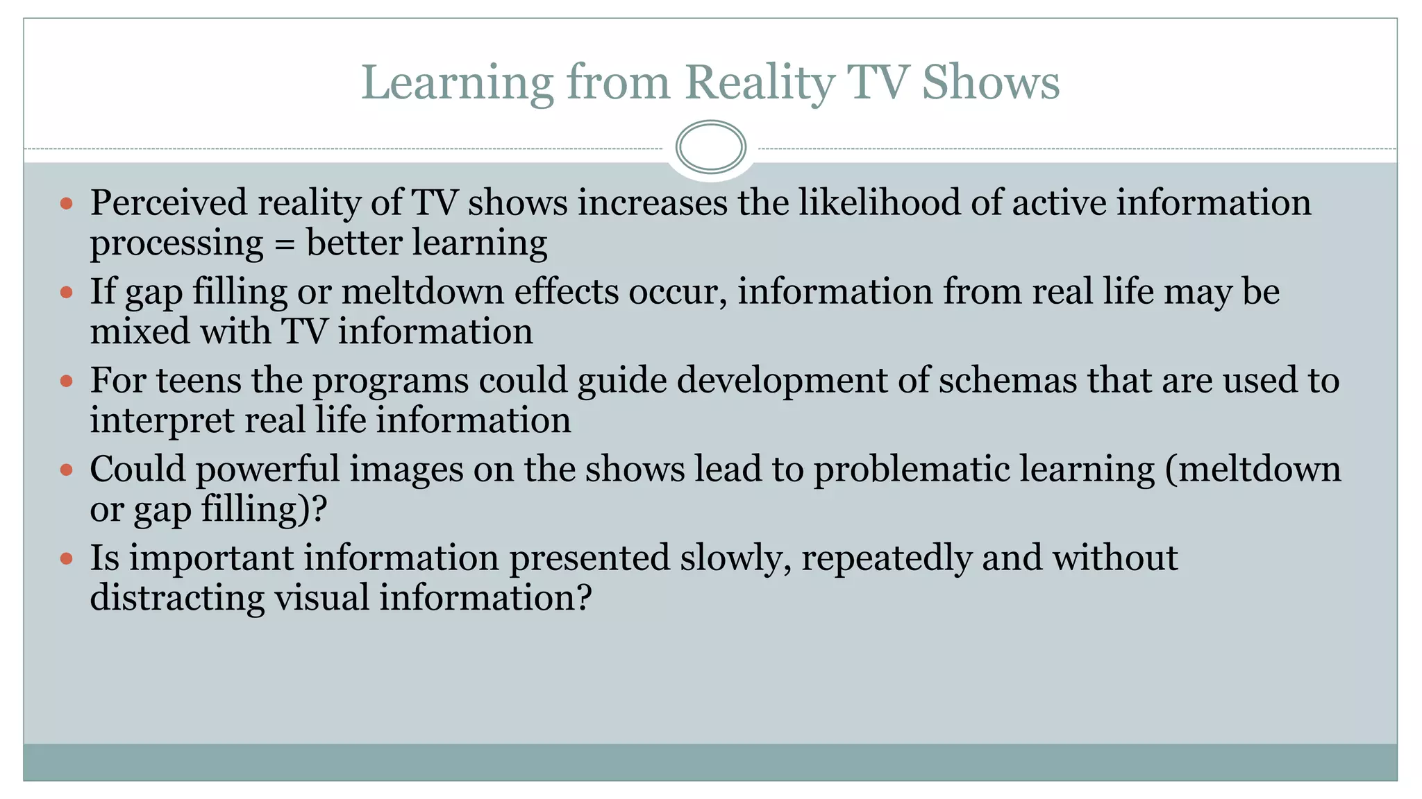 Learning from Reality TV Shows
 Perceived reality of TV shows increases the likelihood of active information
processing = better learning
 If gap filling or meltdown effects occur, information from real life may be
mixed with TV information
 For teens the programs could guide development of schemas that are used to
interpret real life information
 Could powerful images on the shows lead to problematic learning (meltdown
or gap filling)?
 Is important information presented slowly, repeatedly and without
distracting visual information?
 