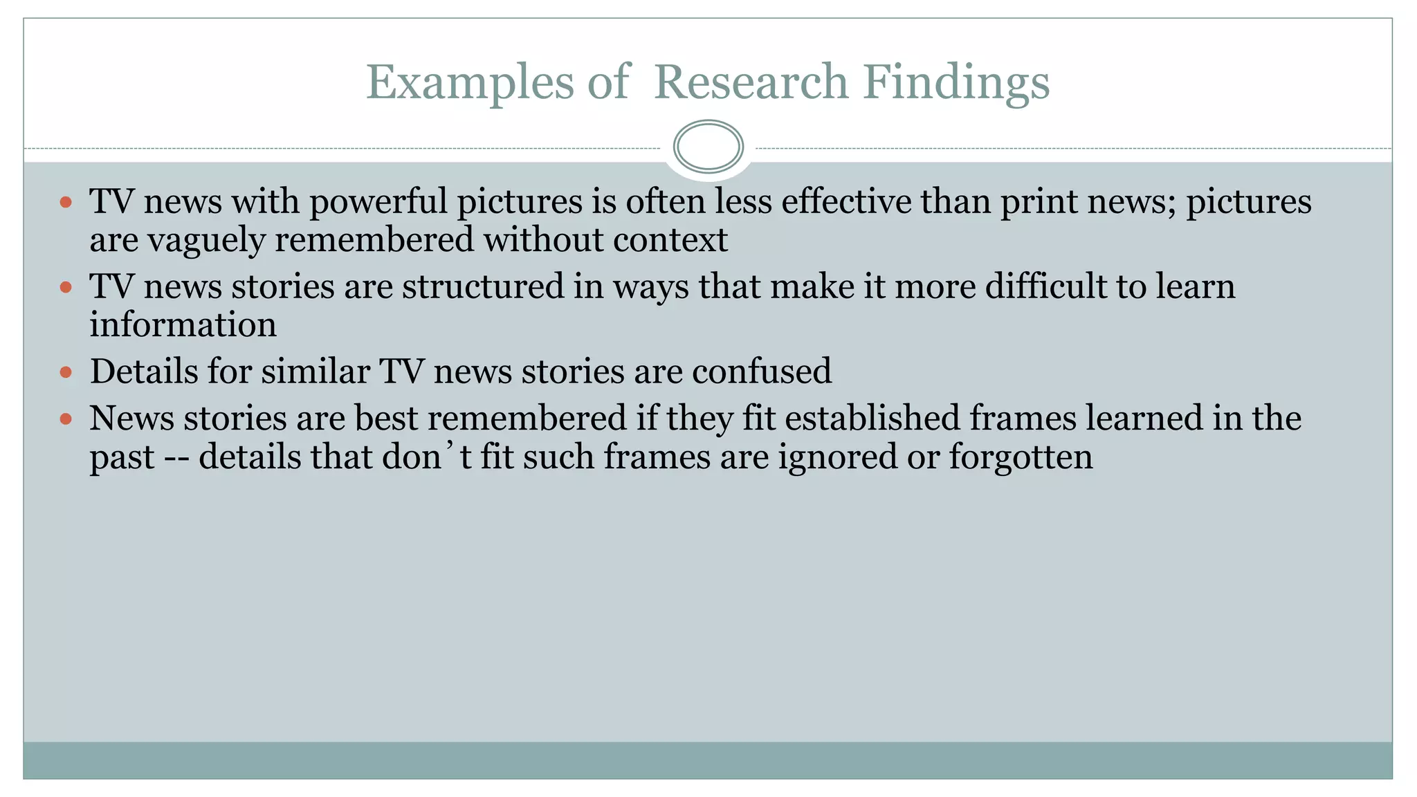 Examples of Research Findings
 TV news with powerful pictures is often less effective than print news; pictures
are vaguely remembered without context
 TV news stories are structured in ways that make it more difficult to learn
information
 Details for similar TV news stories are confused
 News stories are best remembered if they fit established frames learned in the
past -- details that don’t fit such frames are ignored or forgotten
 