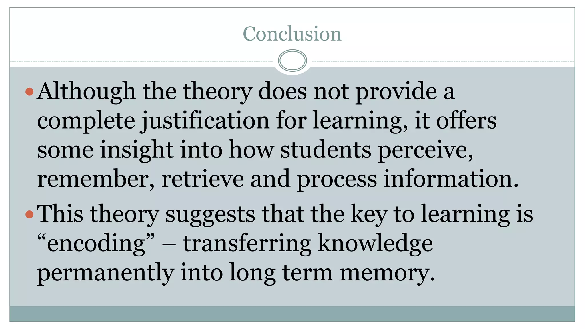 Conclusion
Although the theory does not provide a
complete justification for learning, it offers
some insight into how students perceive,
remember, retrieve and process information.
This theory suggests that the key to learning is
“encoding” – transferring knowledge
permanently into long term memory.
 