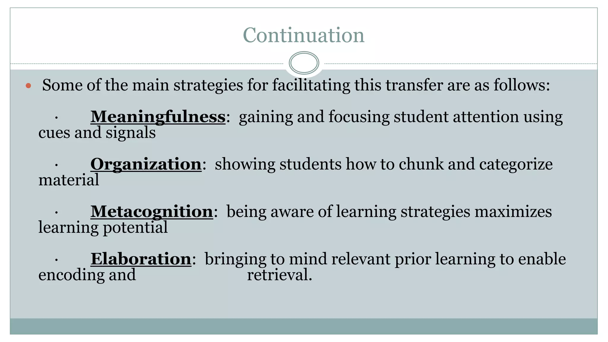 Continuation
 Some of the main strategies for facilitating this transfer are as follows:
· Meaningfulness: gaining and focusing student attention using
cues and signals
· Organization: showing students how to chunk and categorize
material
· Metacognition: being aware of learning strategies maximizes
learning potential
· Elaboration: bringing to mind relevant prior learning to enable
encoding and retrieval.
 