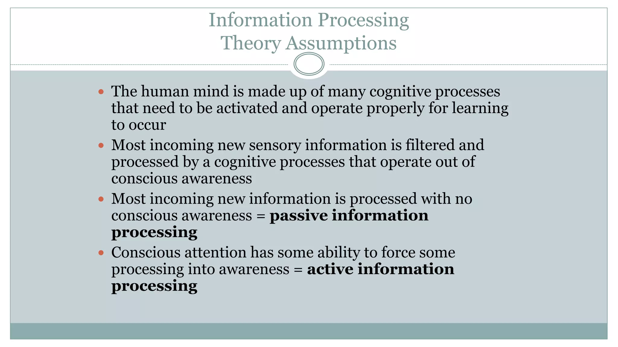 Information Processing
Theory Assumptions
 The human mind is made up of many cognitive processes
that need to be activated and operate properly for learning
to occur
 Most incoming new sensory information is filtered and
processed by a cognitive processes that operate out of
conscious awareness
 Most incoming new information is processed with no
conscious awareness = passive information
processing
 Conscious attention has some ability to force some
processing into awareness = active information
processing
 