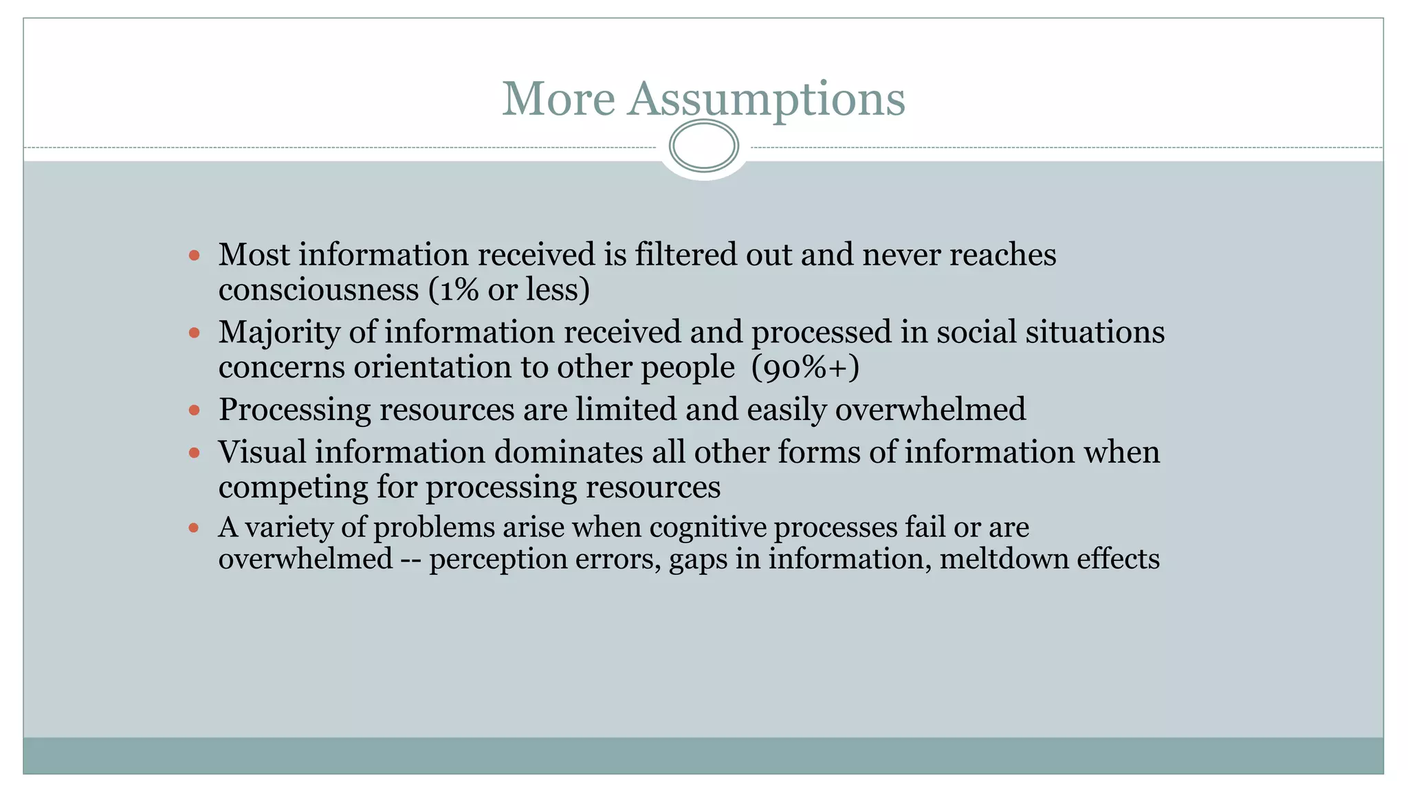 More Assumptions
 Most information received is filtered out and never reaches
consciousness (1% or less)
 Majority of information received and processed in social situations
concerns orientation to other people (90%+)
 Processing resources are limited and easily overwhelmed
 Visual information dominates all other forms of information when
competing for processing resources
 A variety of problems arise when cognitive processes fail or are
overwhelmed -- perception errors, gaps in information, meltdown effects
 