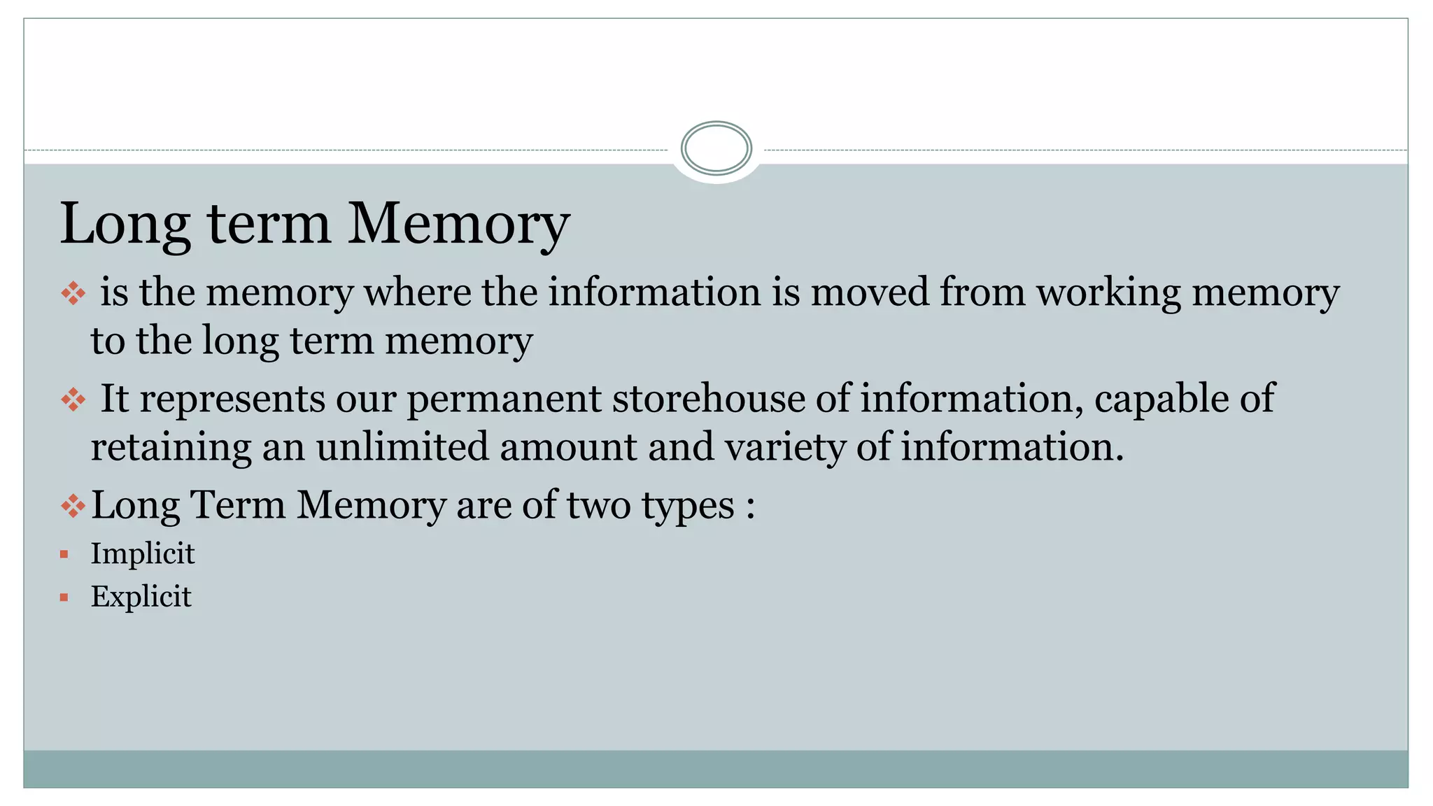 Long term Memory
 is the memory where the information is moved from working memory
to the long term memory
 It represents our permanent storehouse of information, capable of
retaining an unlimited amount and variety of information.
Long Term Memory are of two types :
 Implicit
 Explicit
 