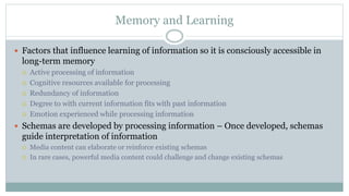 Memory and Learning
 Factors that influence learning of information so it is consciously accessible in
long-term memory
 Active processing of information
 Cognitive resources available for processing
 Redundancy of information
 Degree to with current information fits with past information
 Emotion experienced while processing information
 Schemas are developed by processing information – Once developed, schemas
guide interpretation of information
 Media content can elaborate or reinforce existing schemas
 In rare cases, powerful media content could challenge and change existing schemas
 