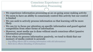 Conscious Experience of
Information Processing
 We experience information processing as an on-going sense making activity
 We seem to have an ability to consciously control this activity but our control
is limited
 We can seek to actively process information so that learning will be more
likely
 We can try to focus our attention on specific information and guard against
competition from other forms of information
 However, most media use is done without much conscious effort (passive
information processing)
 Even when we process information passively, we tend to think that our
memory of media content is accurate
 Gap filling effects (fill in missing information with old information)
 Melt down effects (blending of information)
 