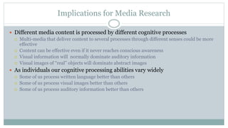 Implications for Media Research
 Different media content is processed by different cognitive processes
 Multi-media that deliver content to several processes through different senses could be more
effective
 Content can be effective even if it never reaches conscious awareness
 Visual information will normally dominate auditory information
 Visual images of “real” objects will dominate abstract images
 As individuals our cognitive processing abilities vary widely
 Some of us process written language better than others
 Some of us process visual images better than others
 Some of us process auditory information better than others
 