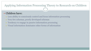 Applying Information Processing Theory to Research on Children
 Children have:
 Less ability to consciously control and focus information processing
 Very few schemas, poorly developed schemas
 Tendency to engage in passive information processing
 Visual information dominates other forms of information
 