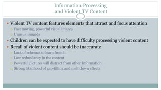 Information Processing
and Violent TV Content
 Violent TV content features elements that attract and focus attention
 Fast moving, powerful visual images
 Unusual sounds
 Children can be expected to have difficulty processing violent content
 Recall of violent content should be inaccurate
 Lack of schemas to learn from it
 Low redundancy in the content
 Powerful pictures will distract from other information
 Strong likelihood of gap-filling and melt down effects
 
