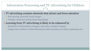 Information Processing and TV Advertising for Children
 TV advertising contains elements that attract and focus attention
 Fast moving, powerful visual images
 Familiar characters doing interesting things
 Learning from TV advertising is likely to be enhanced by
 Repetition of information (slogans, characters, product images)
 Images that reinforce verbal information (show product use while explaining use)
 