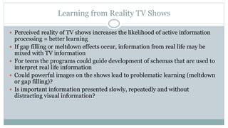 Learning from Reality TV Shows
 Perceived reality of TV shows increases the likelihood of active information
processing = better learning
 If gap filling or meltdown effects occur, information from real life may be
mixed with TV information
 For teens the programs could guide development of schemas that are used to
interpret real life information
 Could powerful images on the shows lead to problematic learning (meltdown
or gap filling)?
 Is important information presented slowly, repeatedly and without
distracting visual information?
 