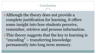 Conclusion
Although the theory does not provide a
complete justification for learning, it offers
some insight into how students perceive,
remember, retrieve and process information.
This theory suggests that the key to learning is
“encoding” – transferring knowledge
permanently into long term memory.
 
