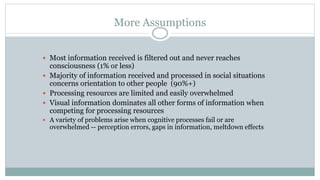 More Assumptions
 Most information received is filtered out and never reaches
consciousness (1% or less)
 Majority of information received and processed in social situations
concerns orientation to other people (90%+)
 Processing resources are limited and easily overwhelmed
 Visual information dominates all other forms of information when
competing for processing resources
 A variety of problems arise when cognitive processes fail or are
overwhelmed -- perception errors, gaps in information, meltdown effects
 