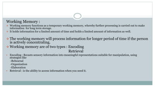 Working Memory :
 Working memory functions as a temporary working memory, whereby further processing is carried out to make
information for long term storage.
 It holds information for a limited amount of time and holds a limited amount of information as well.
 The working memory will process information for longer period of time if the person
is actively concentrating.
 Working memory are of two types : Encoding
Retrieval
 Encoding : Recasts sensory information into meaningful representations suitable for manipulation, using
strategies like
-Rehearsal
-Organization
-Elaboration
 Retrieval : is the ability to access information when you need it.
 