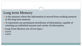 Long term Memory
 is the memory where the information is moved from working memory
to the long term memory
 It represents our permanent storehouse of information, capable of
retaining an unlimited amount and variety of information.
Long Term Memory are of two types :
 Implicit
 Explicit
 