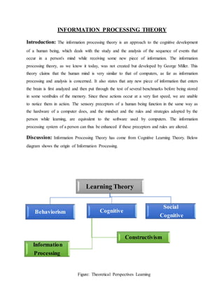 INFORMATION PROCESSING THEORY
Introduction: The information processing theory is an approach to the cognitive development
of a human being, which deals with the study and the analysis of the sequence of events that
occur in a person's mind while receiving some new piece of information. The information
processing theory, as we know it today, was not created but developed by George Miller. This
theory claims that the human mind is very similar to that of computers, as far as information
processing and analysis is concerned. It also states that any new piece of information that enters
the brain is first analyzed and then put through the test of several benchmarks before being stored
in some vestibules of the memory. Since these actions occur at a very fast speed, we are unable
to notice them in action. The sensory preceptors of a human being function in the same way as
the hardware of a computer does, and the mindset and the rules and strategies adopted by the
person while learning, are equivalent to the software used by computers. The information
processing system of a person can thus be enhanced if these preceptors and rules are altered.
Discussion: Information Processing Theory has come from Cognitive Learning Theory. Below
diagram shows the origin of Information Processing.
Learning Theory
Behaviorism Cognitive
Information
Processing
Constructivism
Social
Cognitive
Figure: Theoretical Perspectives Learning
 