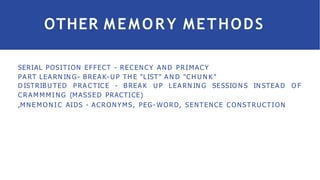 OTHER MEMORY METHODS
SERIAL POSITION EFFECT - RECENCY A N D PRIMACY
PA RT LEA RN IN G - B REA K-U P TH E "LIST" A N D "C H U N K "
D ISTRIB U TED PRA C TIC E - B REA K U P LEA RN IN G SESSIO N S IN STEA D O F
C R A M M M I N G (MASSED PRACTICE)
,M N E M O N I C AIDS - ACRONYMS, PEG- WORD, SENTENCE CONSTRUCTION
 