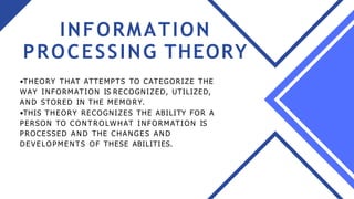 INFORMATION
PROCESSING THEORY
•THEORY THAT ATTEMPTS TO CATEGORIZE THE
WAY INFORMATION IS RECOGNIZED, UTILIZED,
AN D STORED IN THE MEMORY.
•THIS THEORY RECOGNIZES THE ABILITY FOR A
PERSON TO CO N T RO LWH AT INFORMATION IS
PROCESSED A N D THE CHANGES A N D
DEVELOPMENTS OF THESE ABILITIES.
 