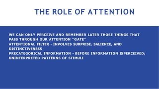 THE ROLE OF ATTENTION
WE CAN ONLY PERCEIVE AND REMEMBER LATER THOSE THINGS THAT
PASS THROUGH OUR ATTENTION "GATE"
ATTENTIONAL FILTER - INVOLVES SURPRISE, SALIENCE, AND
DISTINCTIVENESS
PRECATEGORICAL INFORMATION - BEFORE INFORMATION ISPERCEIVED;
UNINTERPRETED PATTERNS OF STIMULI
 