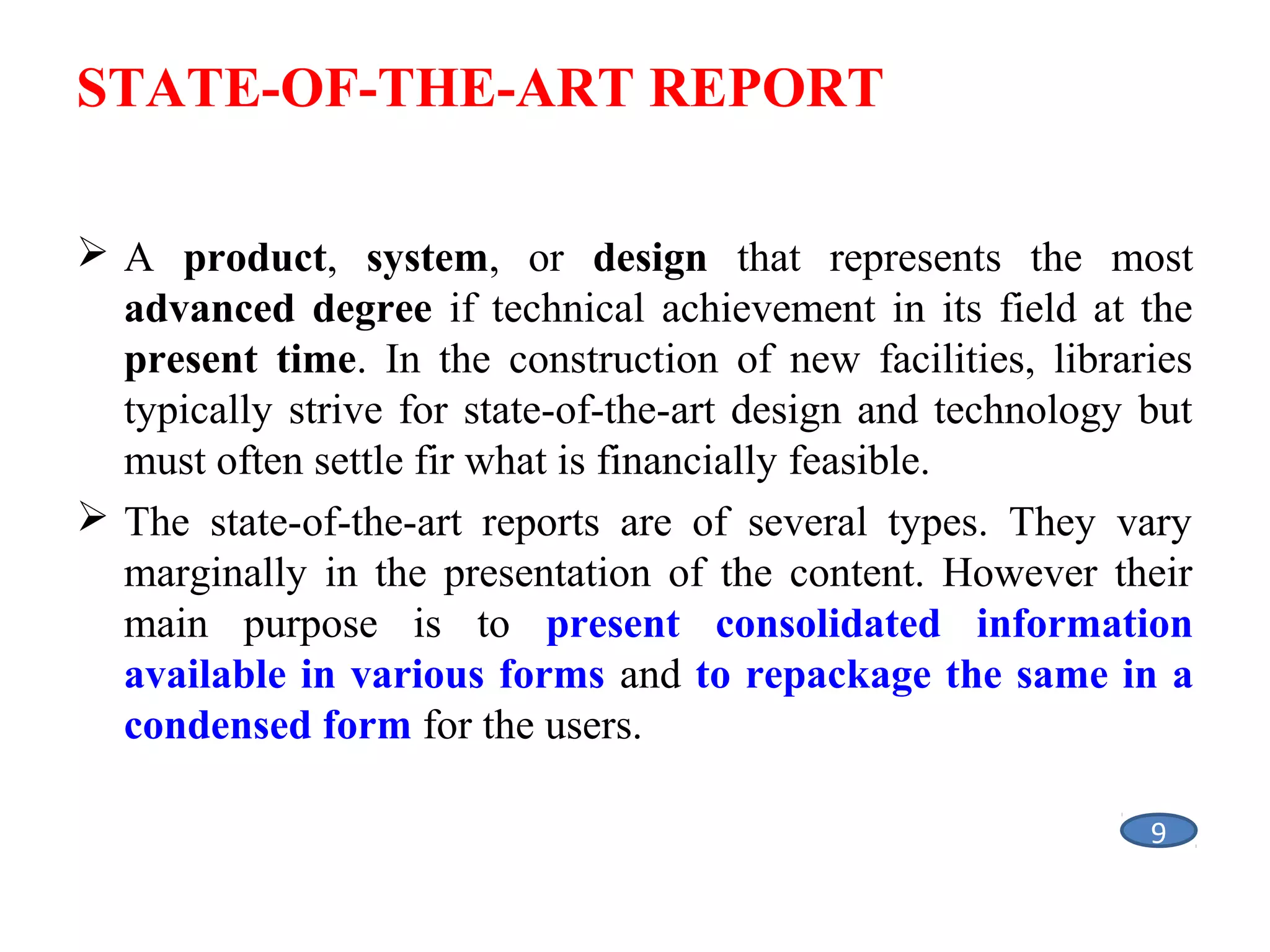 STATE-OF-THE-ART REPORT
 A product, system, or design that represents the most
advanced degree if technical achievement in its field at the
present time. In the construction of new facilities, libraries
typically strive for state-of-the-art design and technology but
must often settle fir what is financially feasible.
 The state-of-the-art reports are of several types. They vary
marginally in the presentation of the content. However their
main purpose is to present consolidated information
available in various forms and to repackage the same in a
condensed form for the users.
9

 